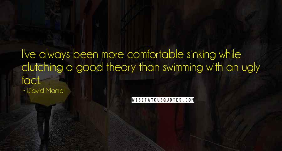 David Mamet Quotes: I've always been more comfortable sinking while clutching a good theory than swimming with an ugly fact.