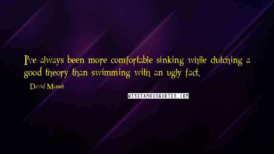 David Mamet Quotes: I've always been more comfortable sinking while clutching a good theory than swimming with an ugly fact.