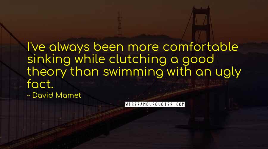 David Mamet Quotes: I've always been more comfortable sinking while clutching a good theory than swimming with an ugly fact.