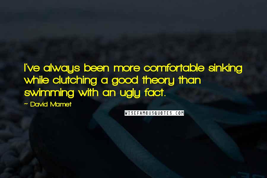 David Mamet Quotes: I've always been more comfortable sinking while clutching a good theory than swimming with an ugly fact.