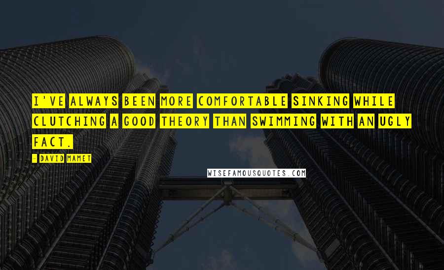 David Mamet Quotes: I've always been more comfortable sinking while clutching a good theory than swimming with an ugly fact.