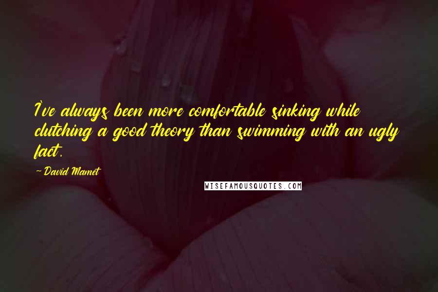 David Mamet Quotes: I've always been more comfortable sinking while clutching a good theory than swimming with an ugly fact.