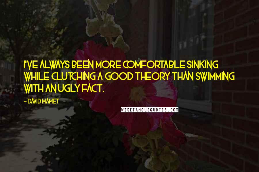 David Mamet Quotes: I've always been more comfortable sinking while clutching a good theory than swimming with an ugly fact.