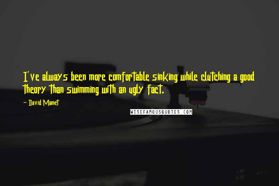 David Mamet Quotes: I've always been more comfortable sinking while clutching a good theory than swimming with an ugly fact.