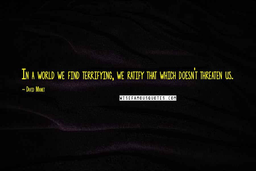 David Mamet Quotes: In a world we find terrifying, we ratify that which doesn't threaten us.