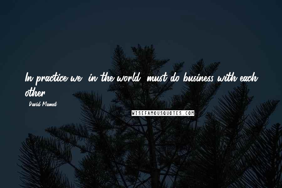 David Mamet Quotes: In practice we, in the world, must do business with each other.