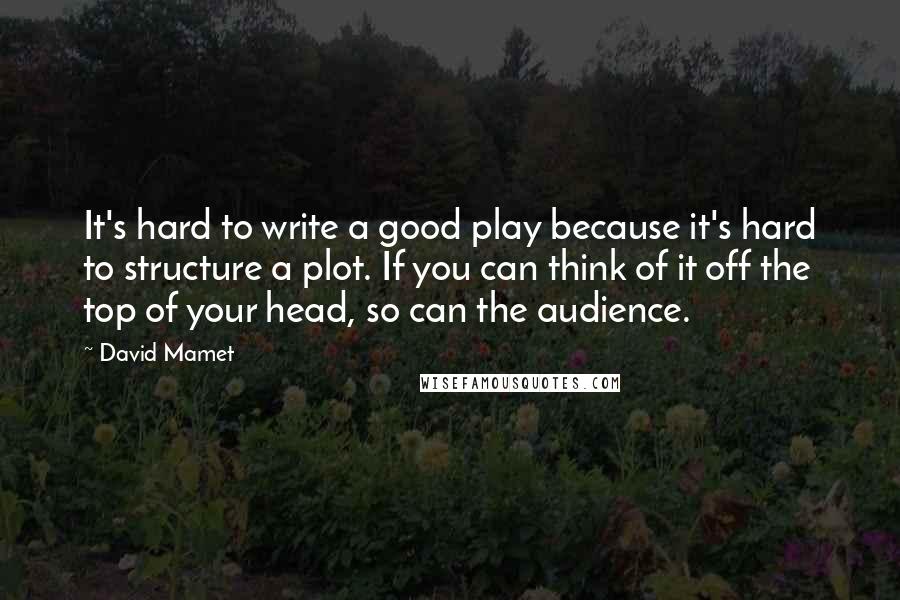 David Mamet Quotes: It's hard to write a good play because it's hard to structure a plot. If you can think of it off the top of your head, so can the audience.