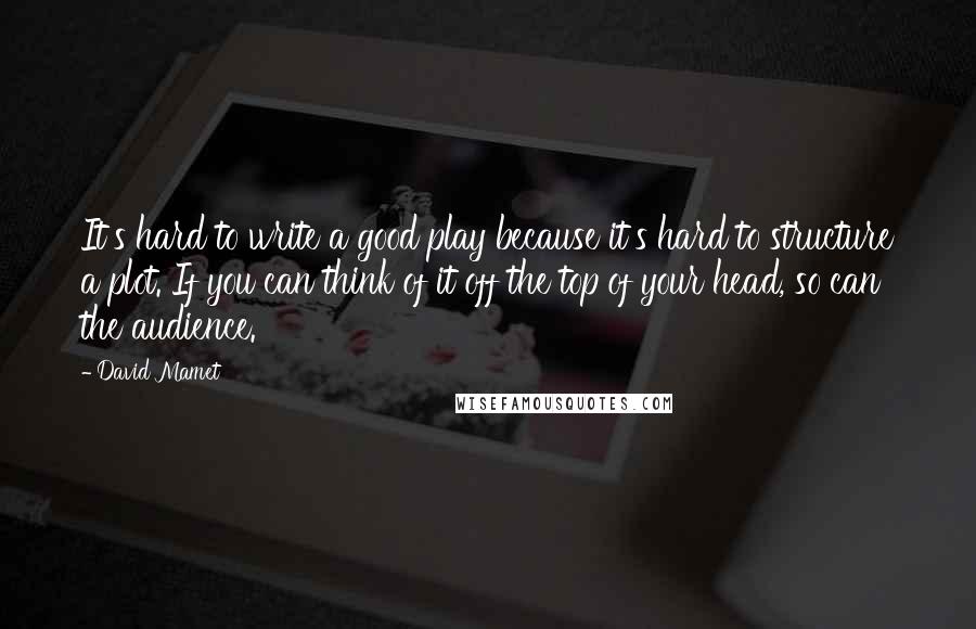 David Mamet Quotes: It's hard to write a good play because it's hard to structure a plot. If you can think of it off the top of your head, so can the audience.
