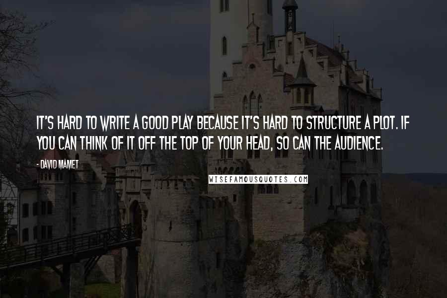 David Mamet Quotes: It's hard to write a good play because it's hard to structure a plot. If you can think of it off the top of your head, so can the audience.