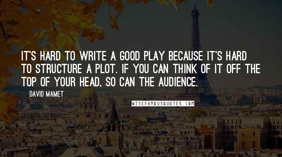 David Mamet Quotes: It's hard to write a good play because it's hard to structure a plot. If you can think of it off the top of your head, so can the audience.