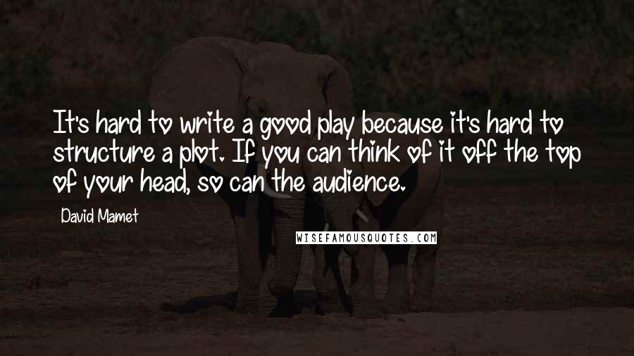 David Mamet Quotes: It's hard to write a good play because it's hard to structure a plot. If you can think of it off the top of your head, so can the audience.