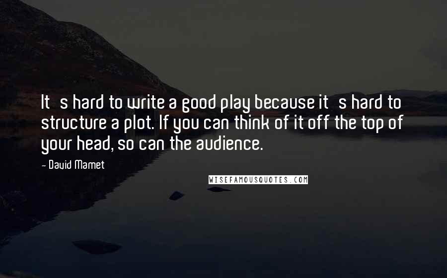 David Mamet Quotes: It's hard to write a good play because it's hard to structure a plot. If you can think of it off the top of your head, so can the audience.