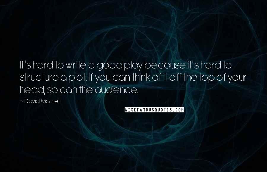 David Mamet Quotes: It's hard to write a good play because it's hard to structure a plot. If you can think of it off the top of your head, so can the audience.