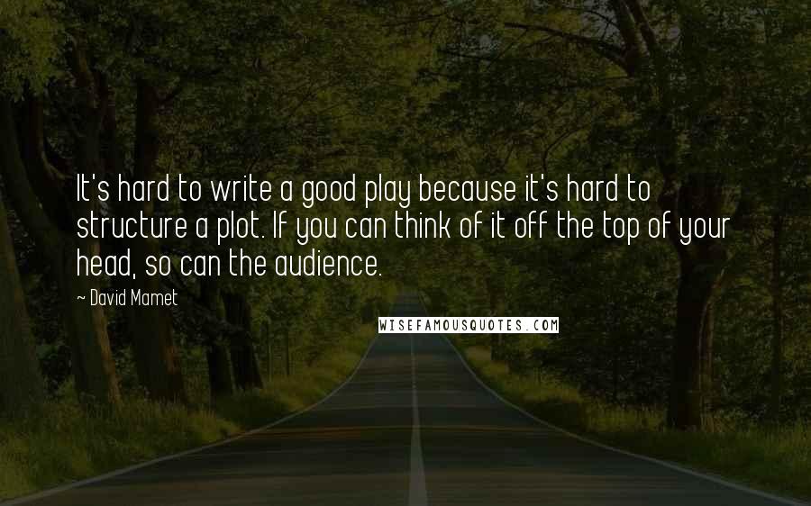 David Mamet Quotes: It's hard to write a good play because it's hard to structure a plot. If you can think of it off the top of your head, so can the audience.