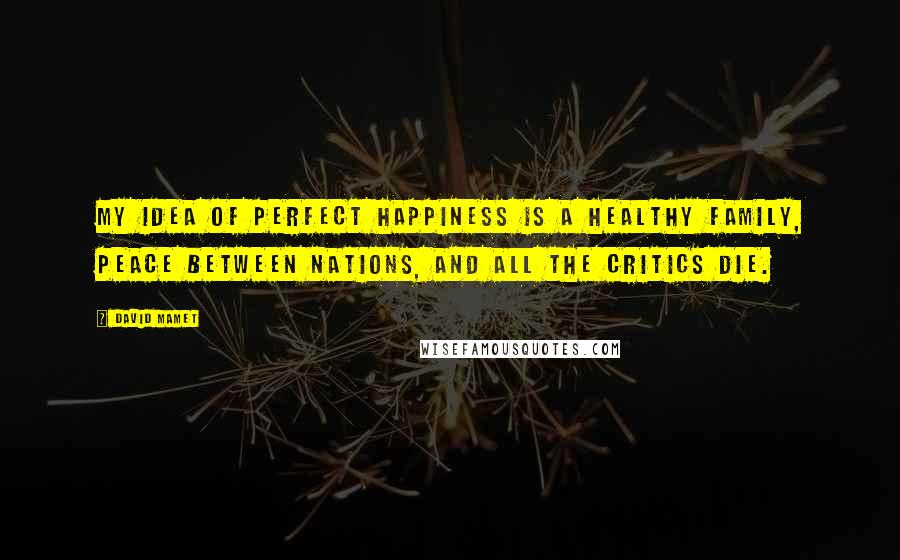 David Mamet Quotes: My idea of perfect happiness is a healthy family, peace between nations, and all the critics die.