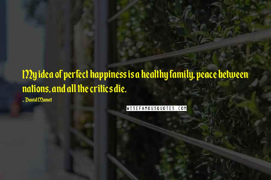 David Mamet Quotes: My idea of perfect happiness is a healthy family, peace between nations, and all the critics die.