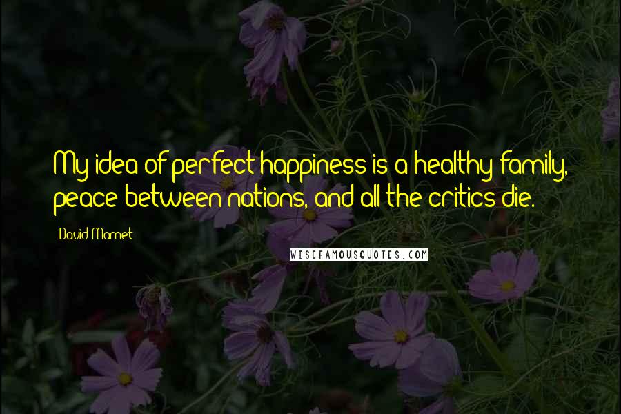 David Mamet Quotes: My idea of perfect happiness is a healthy family, peace between nations, and all the critics die.