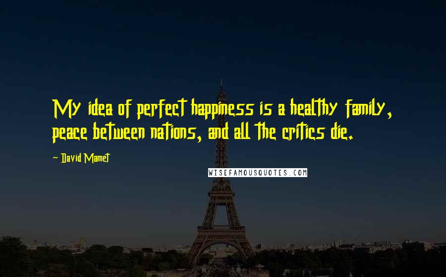 David Mamet Quotes: My idea of perfect happiness is a healthy family, peace between nations, and all the critics die.