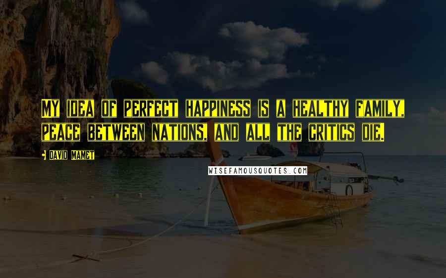 David Mamet Quotes: My idea of perfect happiness is a healthy family, peace between nations, and all the critics die.