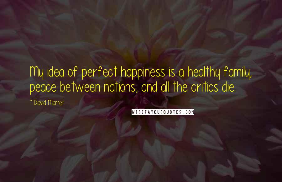 David Mamet Quotes: My idea of perfect happiness is a healthy family, peace between nations, and all the critics die.