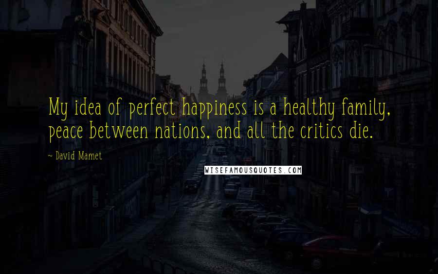 David Mamet Quotes: My idea of perfect happiness is a healthy family, peace between nations, and all the critics die.
