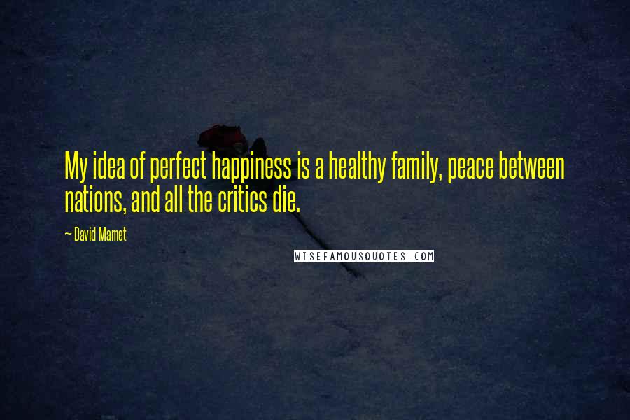 David Mamet Quotes: My idea of perfect happiness is a healthy family, peace between nations, and all the critics die.