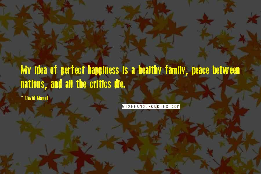 David Mamet Quotes: My idea of perfect happiness is a healthy family, peace between nations, and all the critics die.