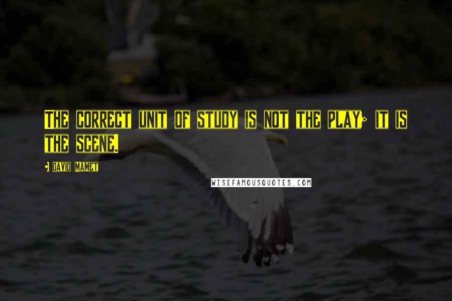David Mamet Quotes: The correct unit of study is not the play; it is the scene.
