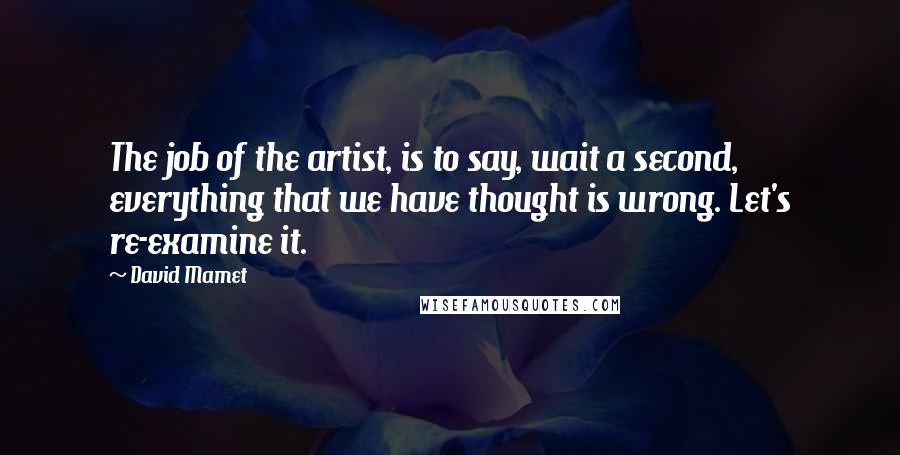 David Mamet Quotes: The job of the artist, is to say, wait a second, everything that we have thought is wrong. Let's re-examine it.