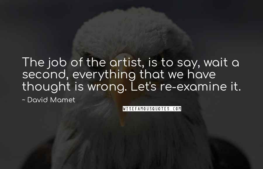 David Mamet Quotes: The job of the artist, is to say, wait a second, everything that we have thought is wrong. Let's re-examine it.