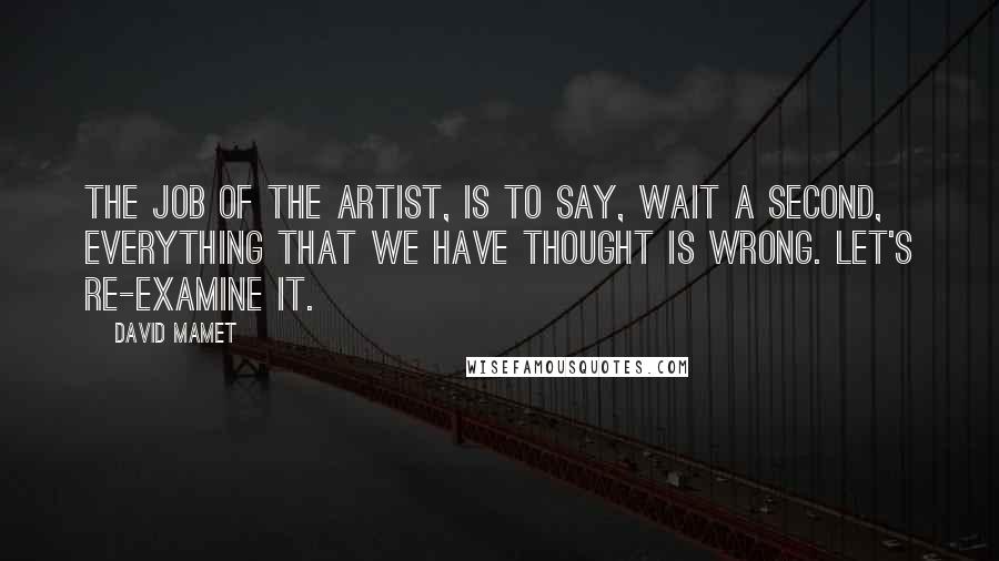 David Mamet Quotes: The job of the artist, is to say, wait a second, everything that we have thought is wrong. Let's re-examine it.