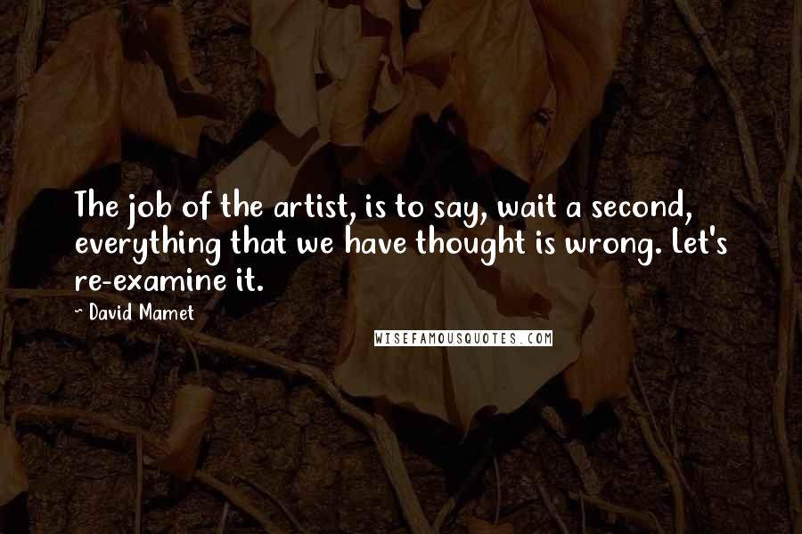 David Mamet Quotes: The job of the artist, is to say, wait a second, everything that we have thought is wrong. Let's re-examine it.