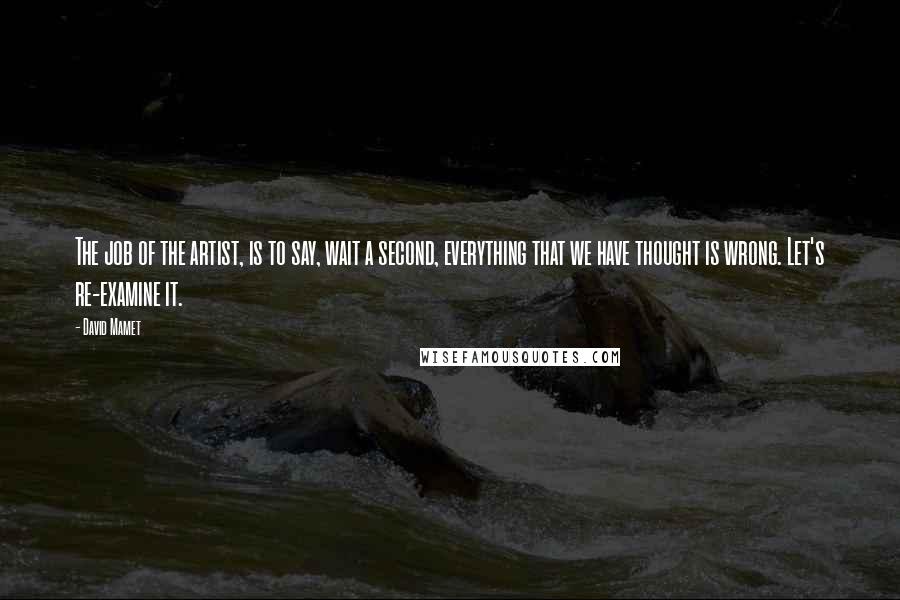 David Mamet Quotes: The job of the artist, is to say, wait a second, everything that we have thought is wrong. Let's re-examine it.