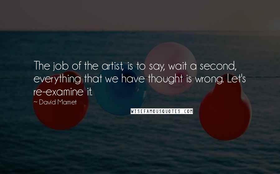 David Mamet Quotes: The job of the artist, is to say, wait a second, everything that we have thought is wrong. Let's re-examine it.