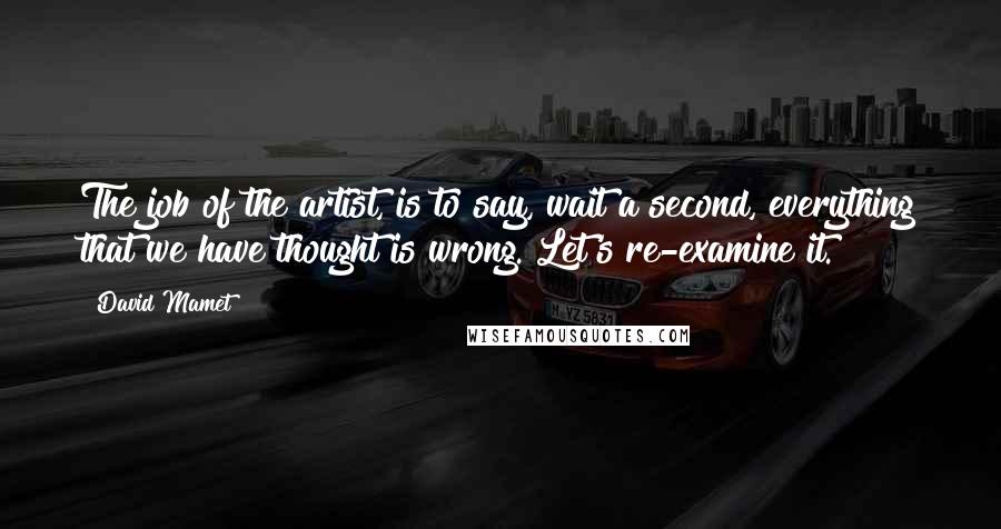 David Mamet Quotes: The job of the artist, is to say, wait a second, everything that we have thought is wrong. Let's re-examine it.
