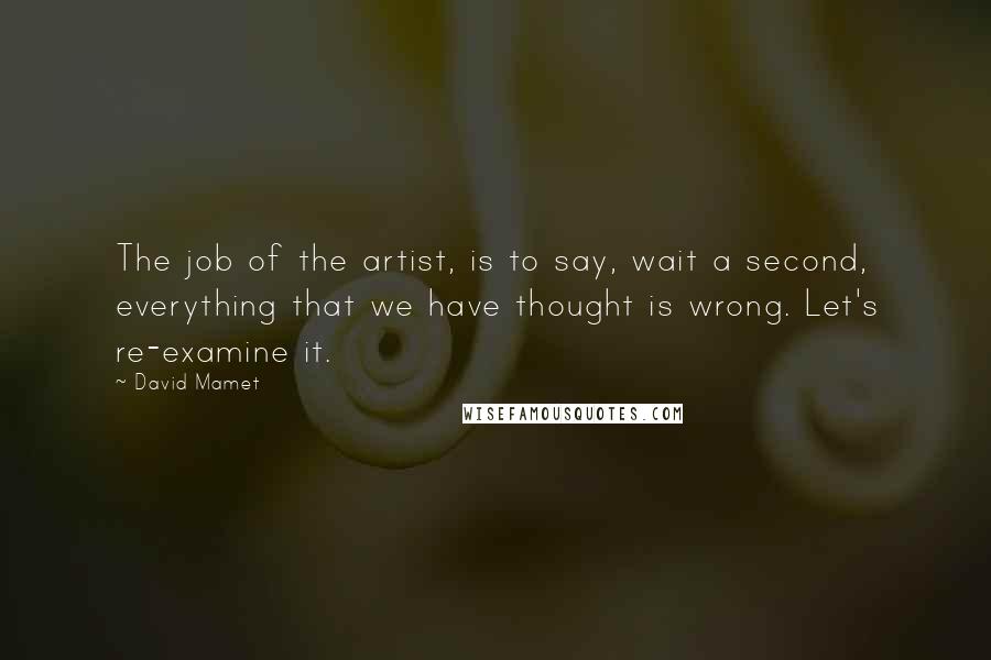 David Mamet Quotes: The job of the artist, is to say, wait a second, everything that we have thought is wrong. Let's re-examine it.