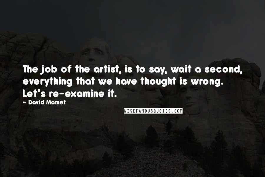 David Mamet Quotes: The job of the artist, is to say, wait a second, everything that we have thought is wrong. Let's re-examine it.
