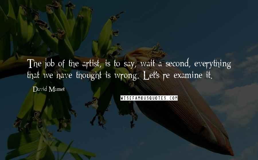 David Mamet Quotes: The job of the artist, is to say, wait a second, everything that we have thought is wrong. Let's re-examine it.