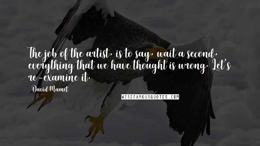 David Mamet Quotes: The job of the artist, is to say, wait a second, everything that we have thought is wrong. Let's re-examine it.