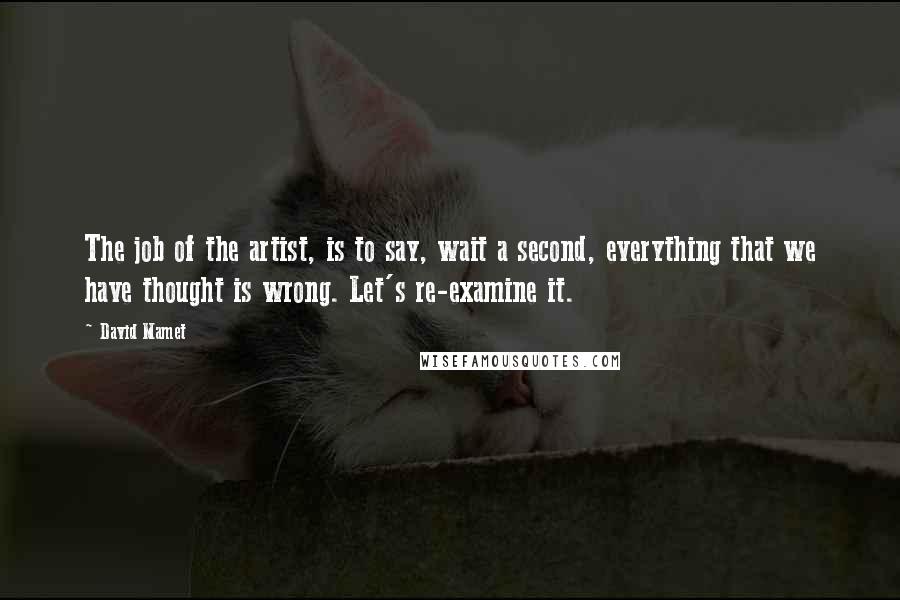 David Mamet Quotes: The job of the artist, is to say, wait a second, everything that we have thought is wrong. Let's re-examine it.