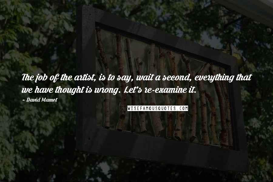 David Mamet Quotes: The job of the artist, is to say, wait a second, everything that we have thought is wrong. Let's re-examine it.