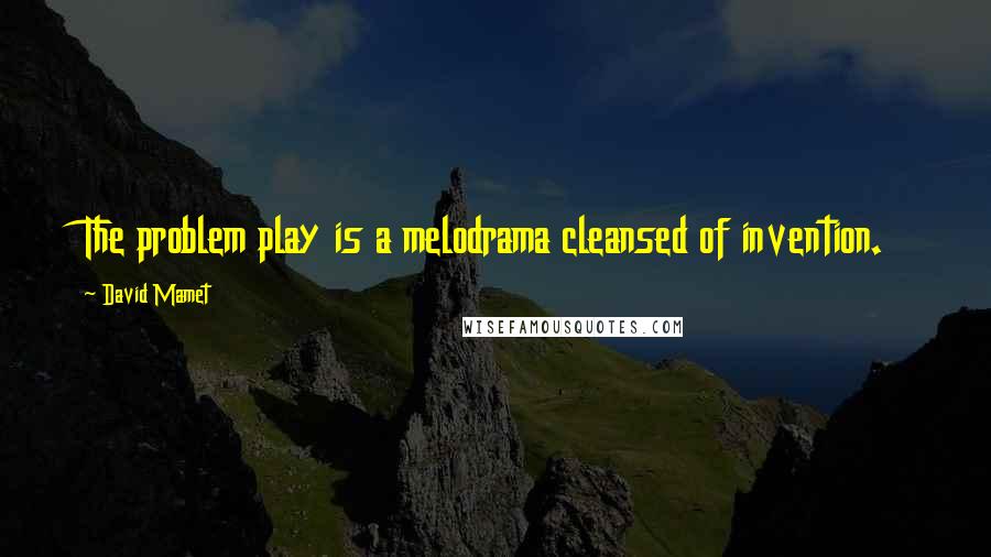 David Mamet Quotes: The problem play is a melodrama cleansed of invention.