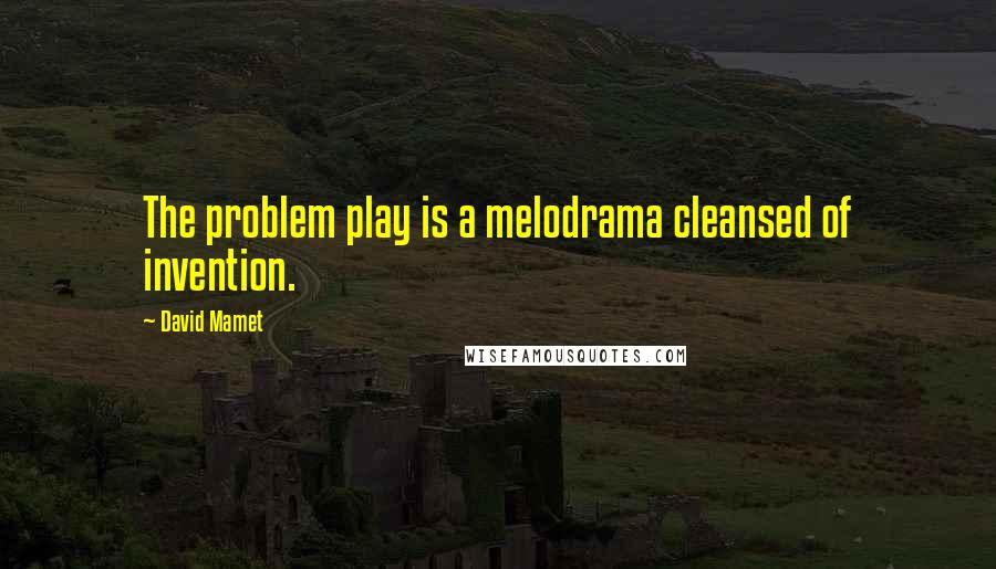 David Mamet Quotes: The problem play is a melodrama cleansed of invention.