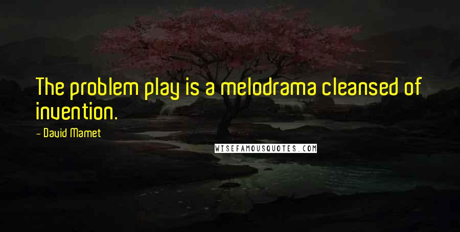 David Mamet Quotes: The problem play is a melodrama cleansed of invention.