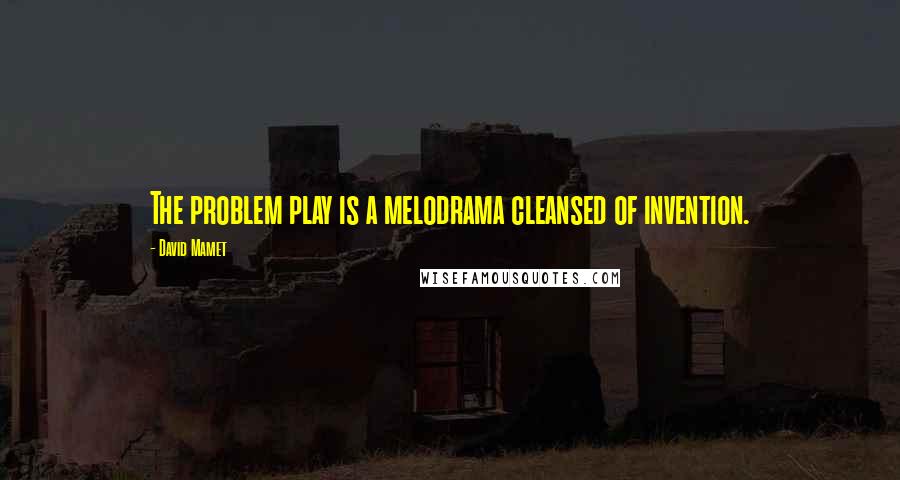 David Mamet Quotes: The problem play is a melodrama cleansed of invention.