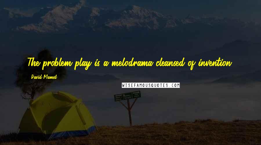 David Mamet Quotes: The problem play is a melodrama cleansed of invention.