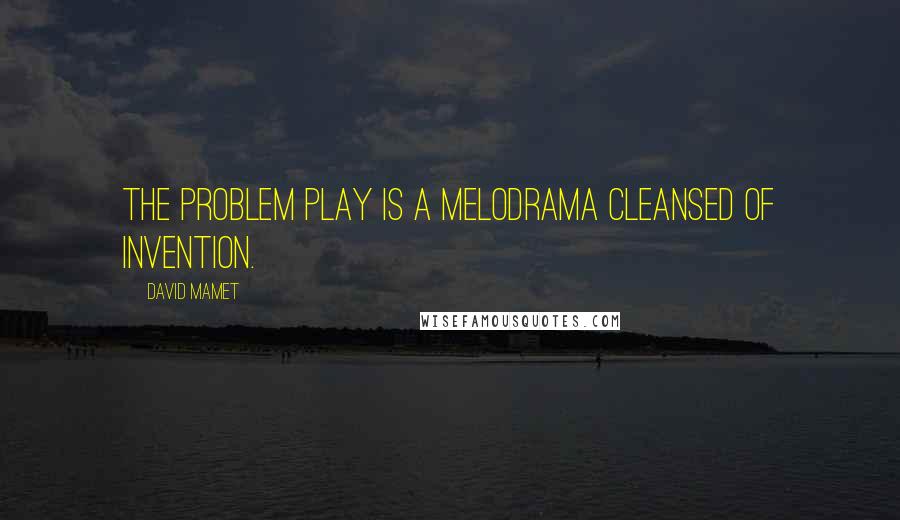 David Mamet Quotes: The problem play is a melodrama cleansed of invention.