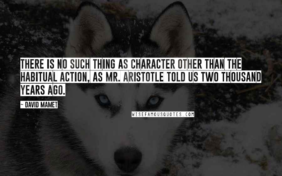 David Mamet Quotes: There is no such thing as character other than the habitual action, as Mr. Aristotle told us two thousand years ago.