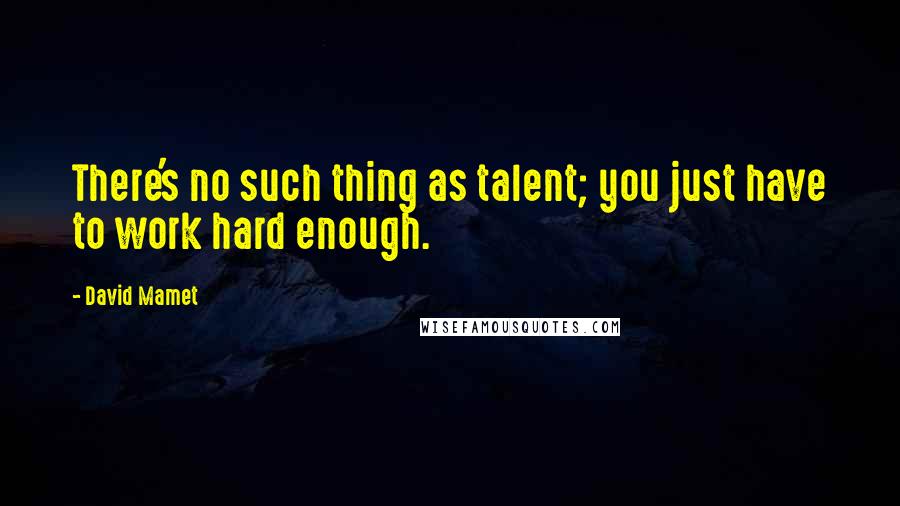 David Mamet Quotes: There's no such thing as talent; you just have to work hard enough.