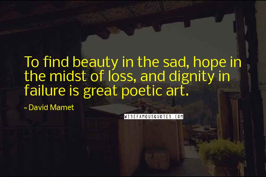 David Mamet Quotes: To find beauty in the sad, hope in the midst of loss, and dignity in failure is great poetic art.